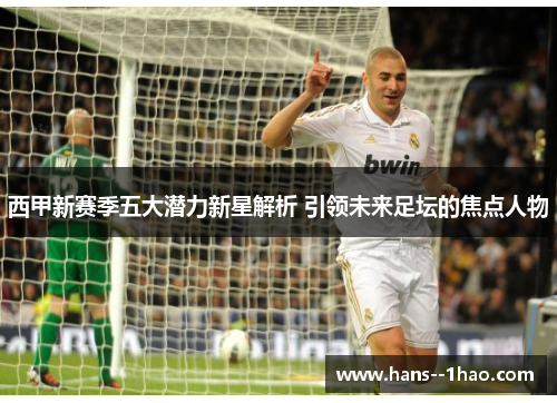 西甲新赛季五大潜力新星解析 引领未来足坛的焦点人物