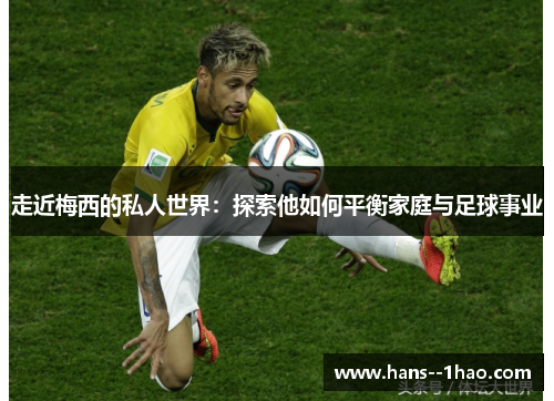 走近梅西的私人世界:探索他如何平衡家庭与足球事业 走近梅西的私人世界:探索他如何平衡家庭与足球事业