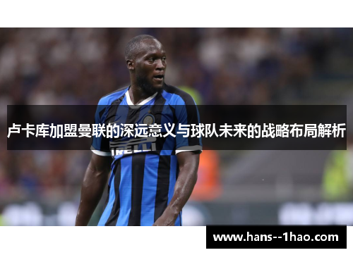 卢卡库加盟曼联的深远意义与球队未来的战略布局解析