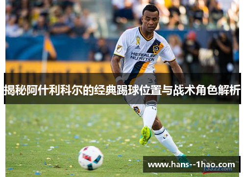 揭秘阿什利科尔的经典踢球位置与战术角色解析 揭秘阿什利科尔的经典踢球位置与战术角色解析