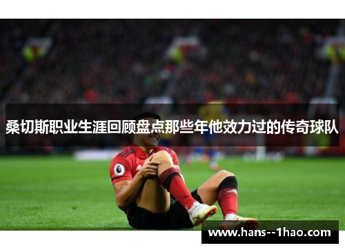 桑切斯职业生涯回顾盘点那些年他效力过的传奇球队