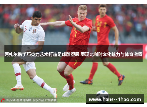 阿扎尔携手巧克力艺术打造足球雕塑展 展现比利时文化魅力与体育激情