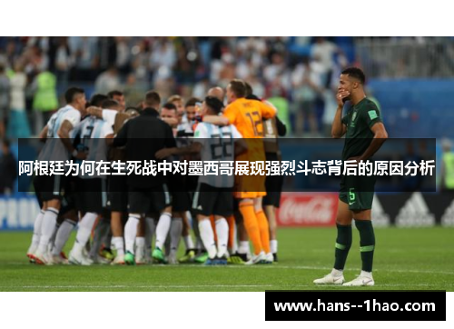 阿根廷为何在生死战中对墨西哥展现强烈斗志背后的原因分析