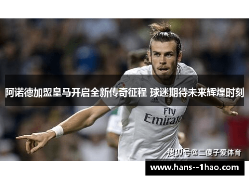 阿诺德加盟皇马开启全新传奇征程 球迷期待未来辉煌时刻