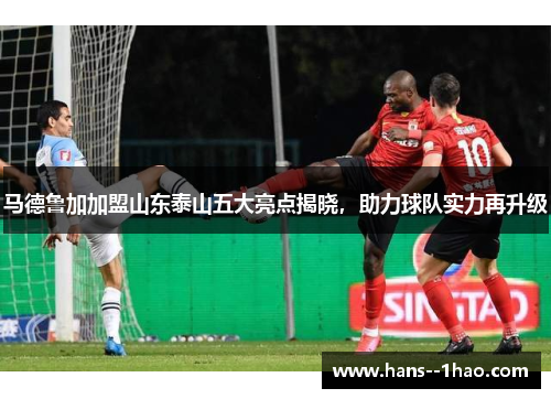 马德鲁加加盟山东泰山五大亮点揭晓，助力球队实力再升级