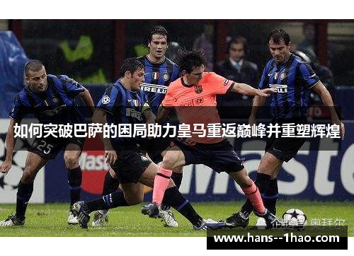 如何突破巴萨的困局助力皇马重返巅峰并重塑辉煌