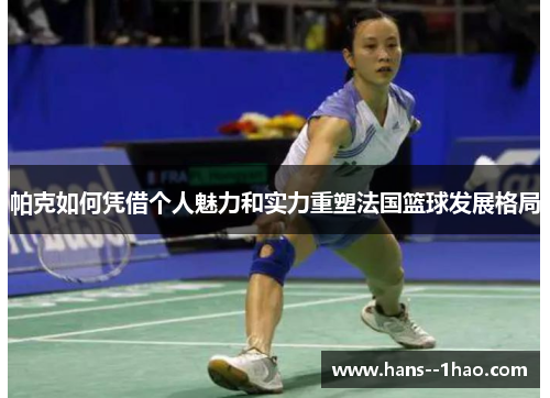 帕克如何凭借个人魅力和实力重塑法国篮球发展格局
