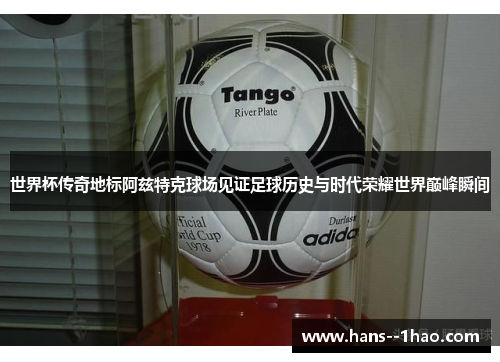 世界杯传奇地标阿兹特克球场见证足球历史与时代荣耀世界巅峰瞬间