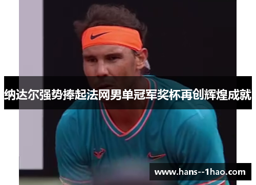 纳达尔强势捧起法网男单冠军奖杯再创辉煌成就