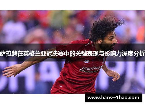 萨拉赫在英格兰亚冠决赛中的关键表现与影响力深度分析