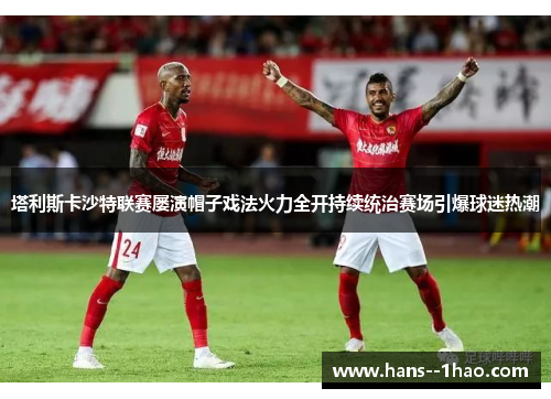 塔利斯卡沙特联赛屡演帽子戏法火力全开持续统治赛场引爆球迷热潮 塔利斯卡沙特联赛屡演帽子戏法火力全开持续统治赛场引爆球迷热潮