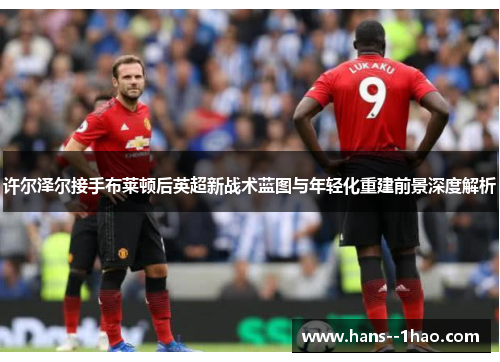 许尔泽尔接手布莱顿后英超新战术蓝图与年轻化重建前景深度解析