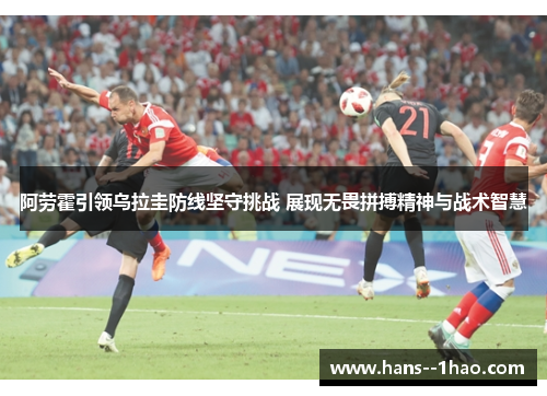 阿劳霍引领乌拉圭防线坚守挑战 展现无畏拼搏精神与战术智慧